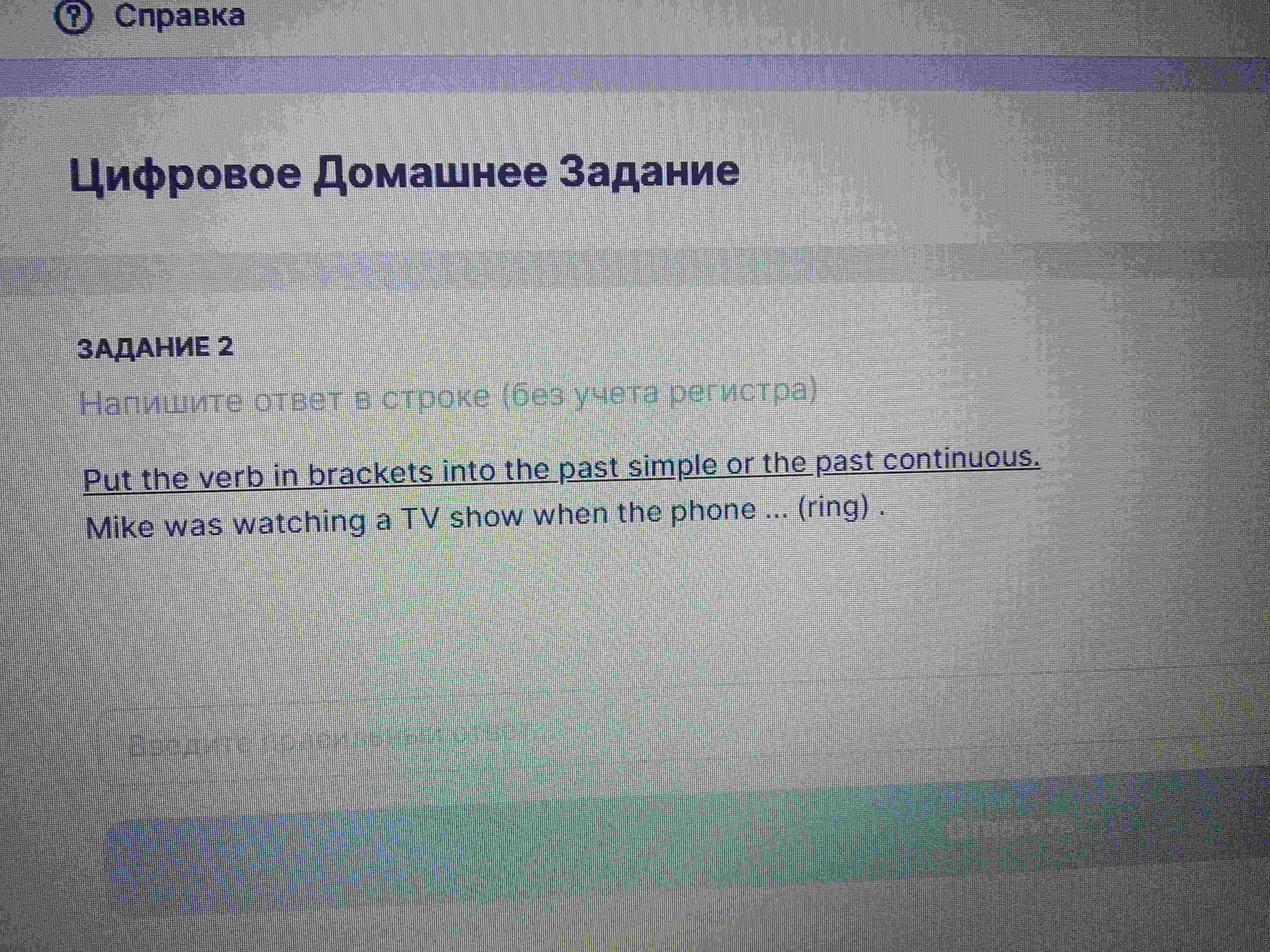 Фото задания: Put the verb in brackets into the past simple or the past continuous. Mike was watching a TV show when the phone ... (ring).