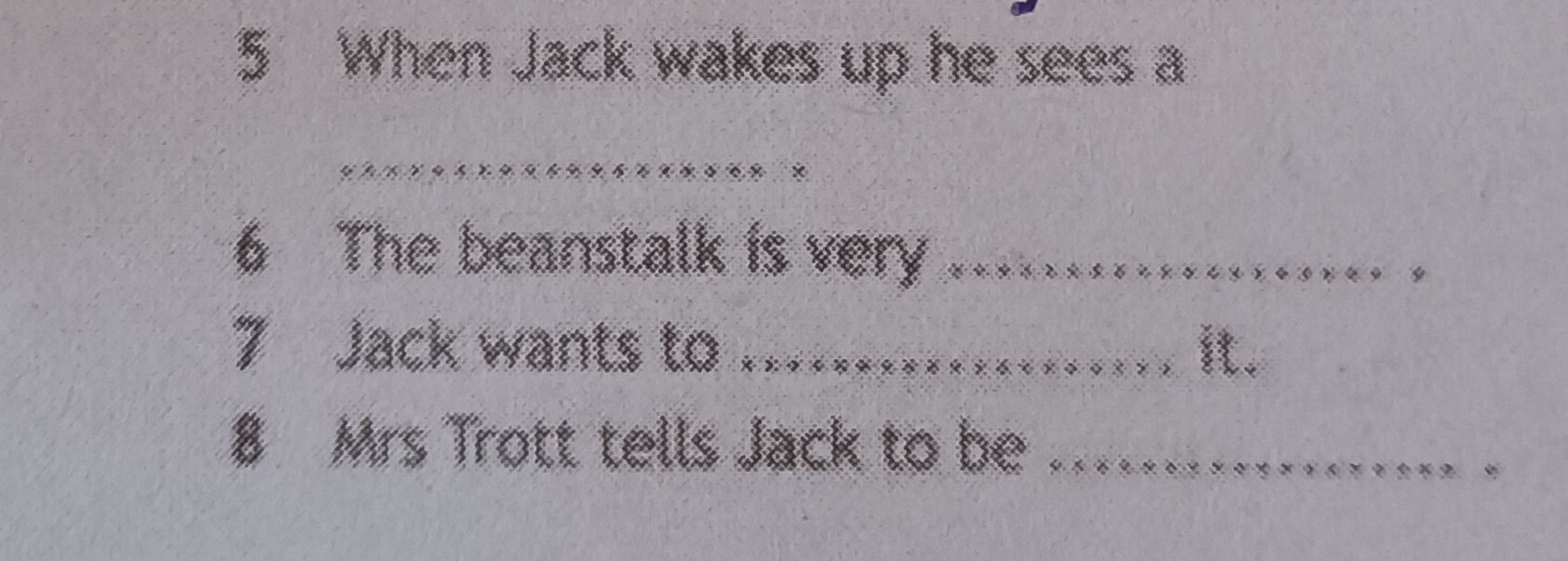 Фото задания: 5 When Jack wakes up he sees a 6 The beanstalk is very 7 Jack wants to 8 Mrs Trott tells Jack to be it.