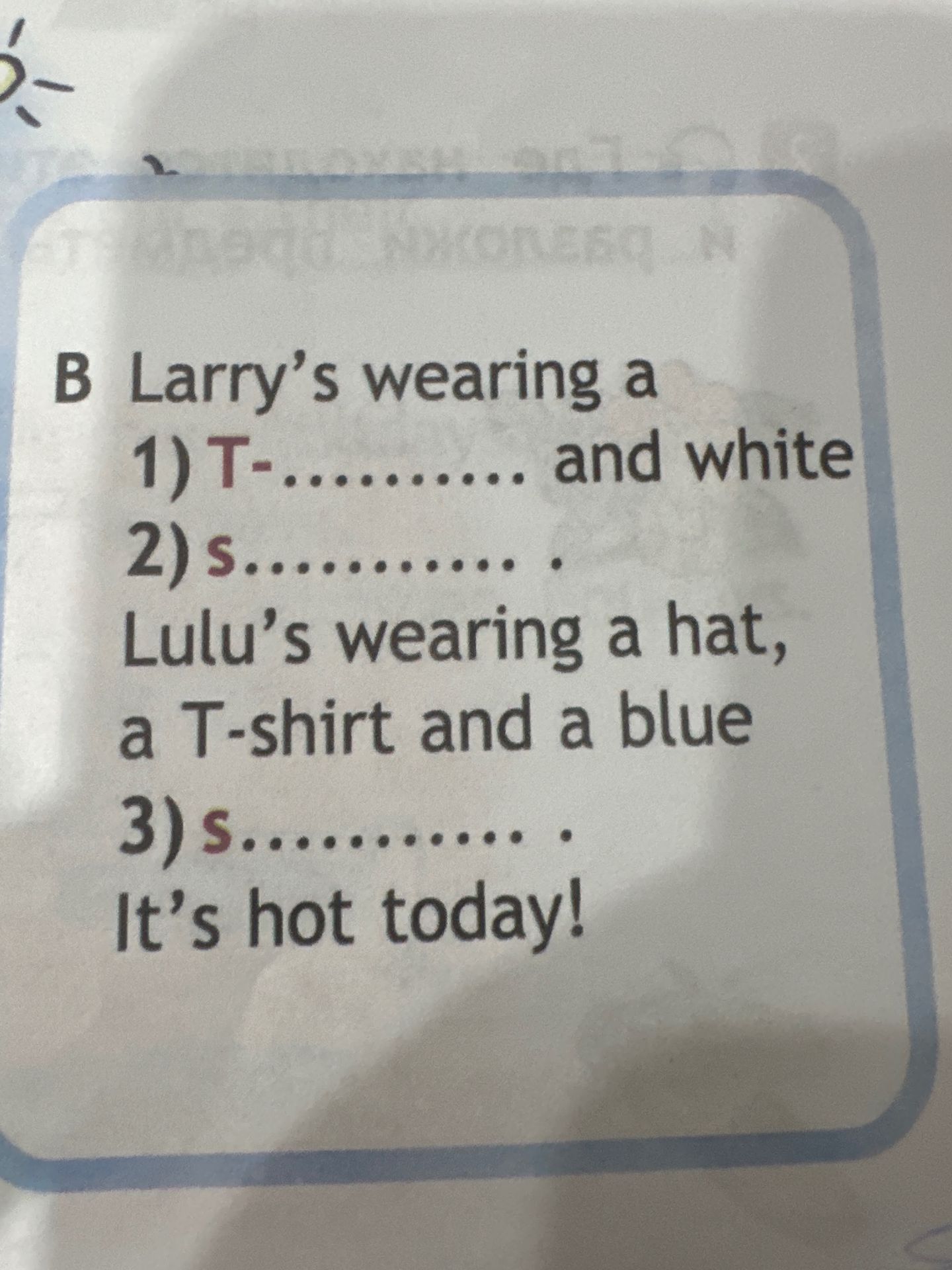 Фото задания: B Larry's wearing a 1) T-.......... and white 2) s........ Lulu's wearing a hat, a T-shirt and a blue 3) s........... It's…