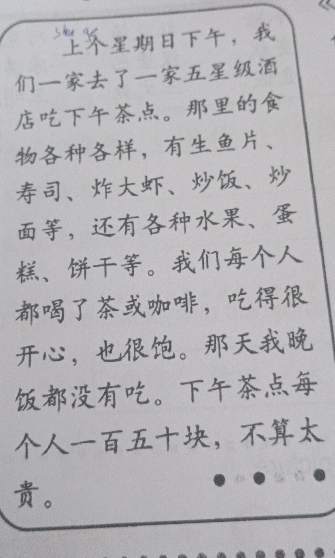 Фото задания: 上星期日下午,我们一家去了一家五星级酒店吃下午茶点。那里的食物各种各样,有生鱼片、寿司、炸大虾、炒饭、炒面等,还有各种水果、蛋糕、饼干等。我们每个人都喝了茶或咖啡,吃得很开心,也很饱。那天我晚饭都没有吃。下午茶点每个人一百五十块,不算太贵。