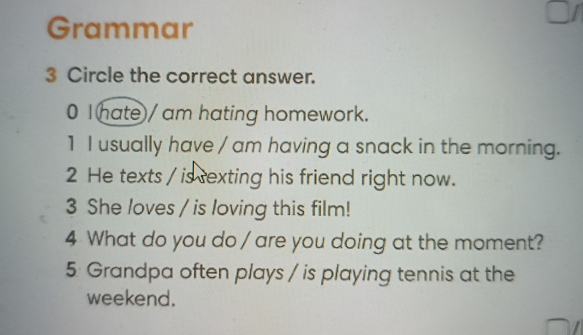 Фото задания: 3 Circle the correct answer. 0 I hate / am hating homework. 1 I usually have / am having a snack in the morning. 2 He texts /…