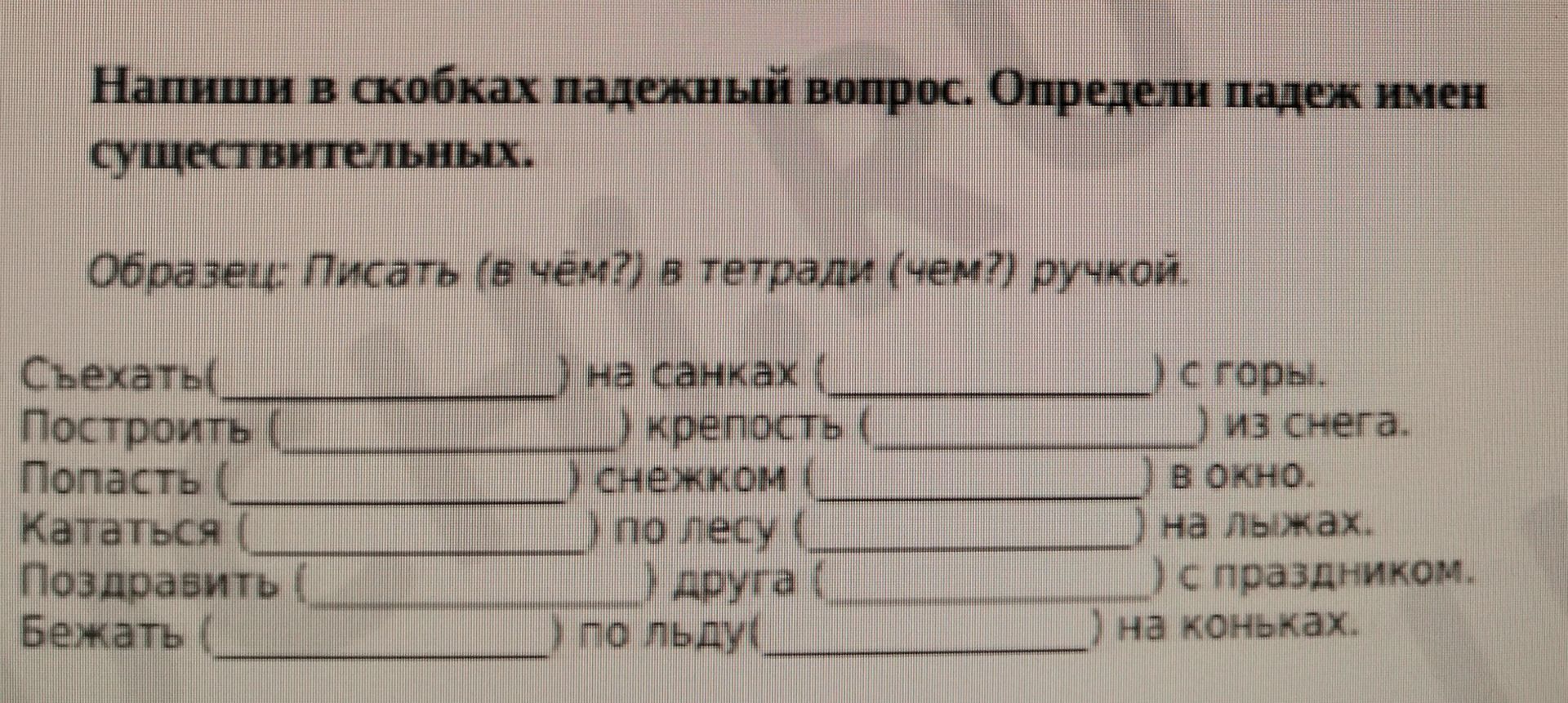 Фото задания: Напиши в скобках падежный вопрос. Определи падеж имён существительных. Образец: Писать (в чём?) в тетради (чем?) ручкой.