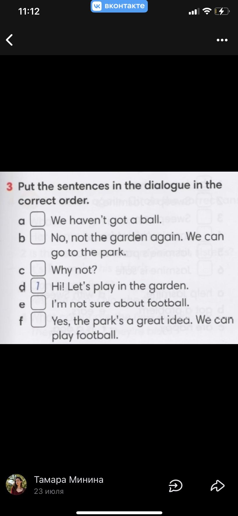 Фото задания: Put the sentences in the dialogue in the correct order: a) We haven’t got a ball. b) No, not the garden again. We can go to…