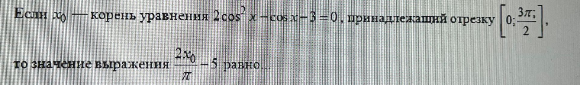 Фото задания: Если x₀ — корень уравнения 2cos²x − cos x − 3 = 0, принадлежащий отрезку [0; 3π/2], то значение выражения 2x₀/π − 5 равно…