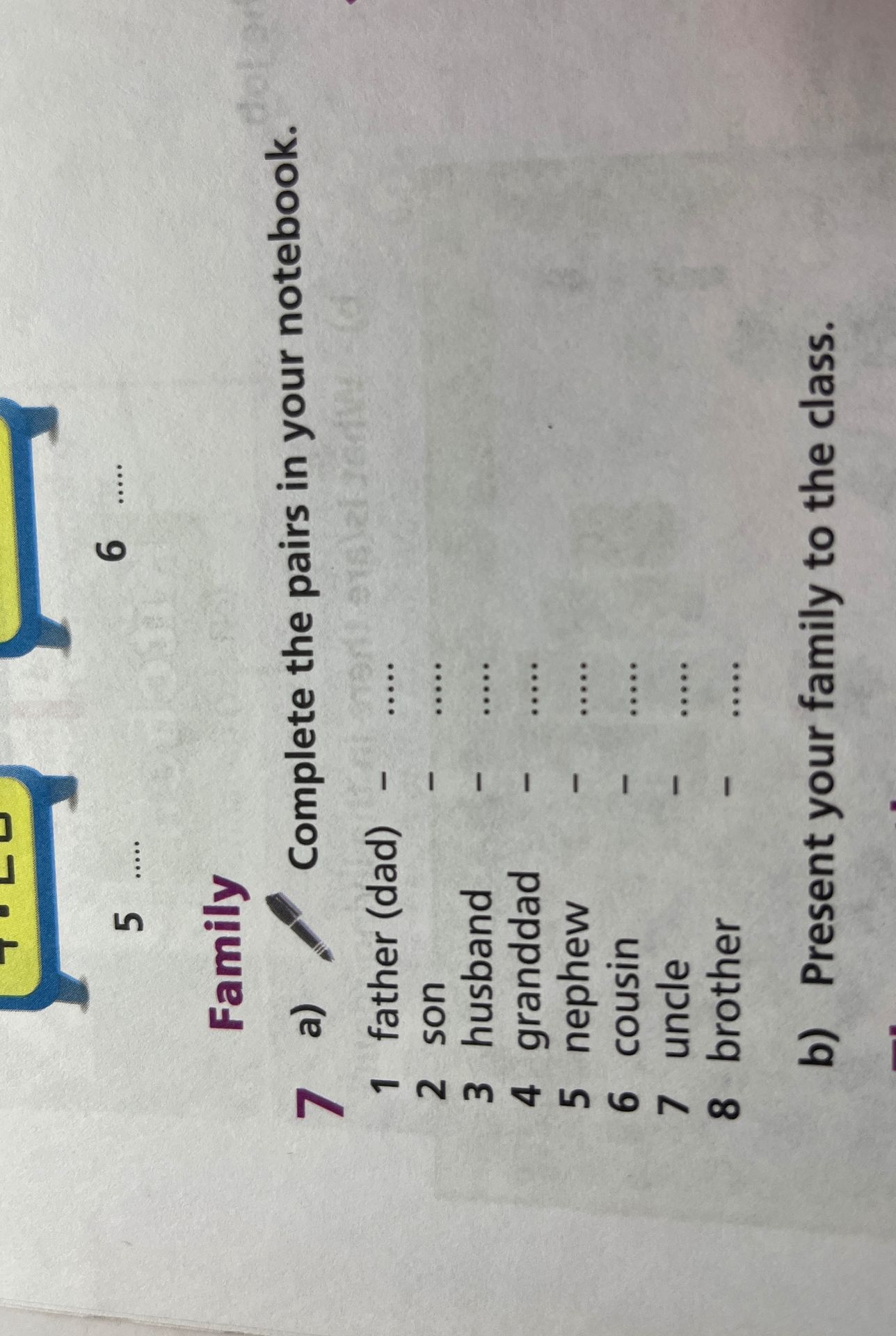 Фото задания: 7a) Complete the pairs in your notebook. 1 father (dad) — ... 2 son — ... 3 husband — ... 4 granddad — ... 5 nephew — ... 6…