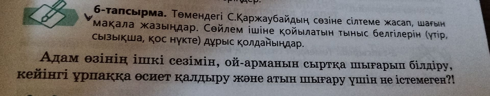 Фото задания: 6-тапсырма. Төмендегі С.Қаржаубайдың сөзіне сілтеме жасап, шағын мақала жазыңдар. Сөйлем ішіне қойылатын тыныс белгілерін…