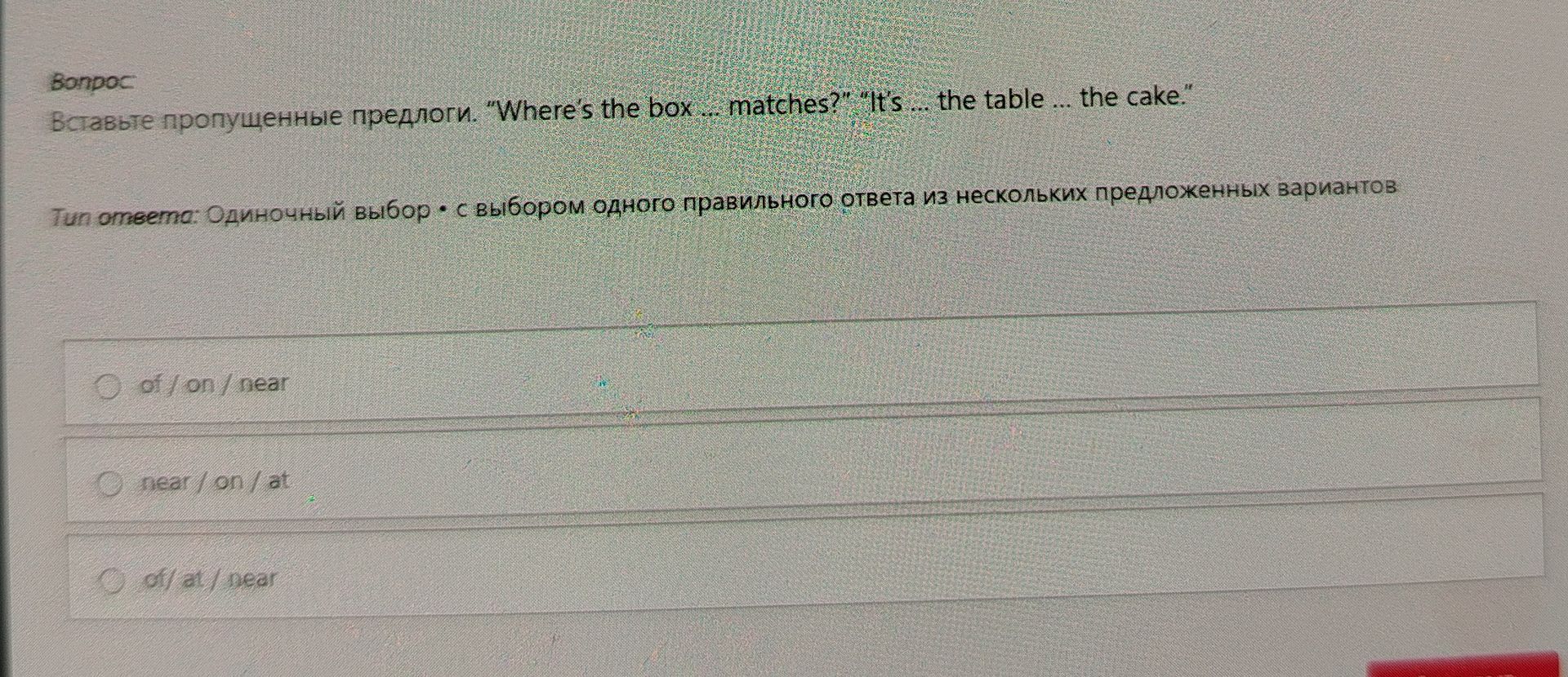 Фото задания: Вставьте пропущенные предлоги. “Where’s the box ... matches?” “It’s ... the table ... the cake.” Варианты: of / on / near;…
