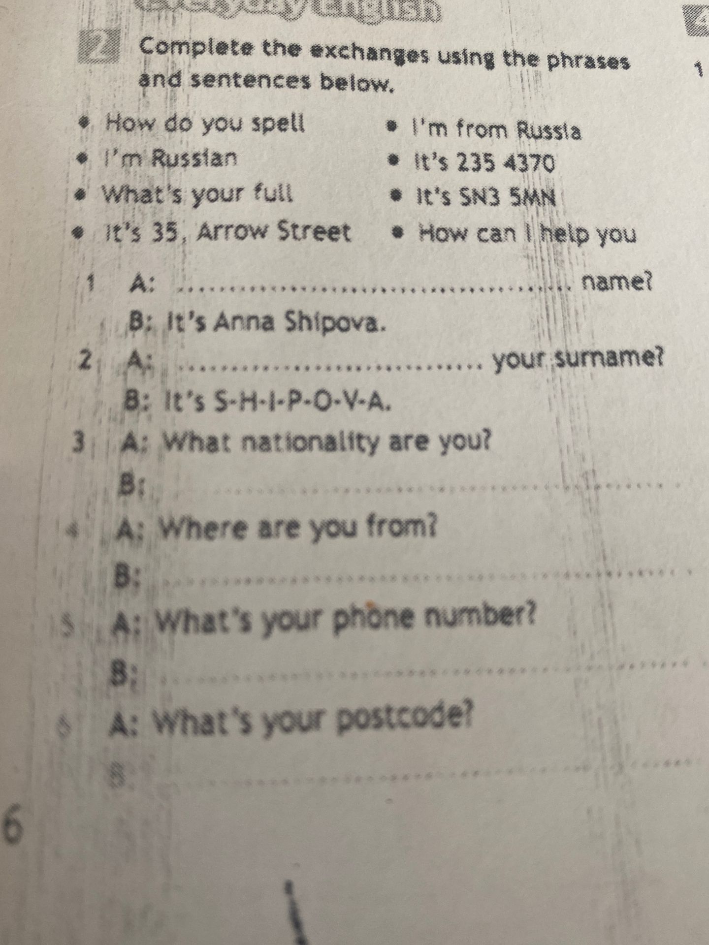 Фото задания: Complete the exchanges using the phrases and sentences below. 1. A: … name? B: It’s Anna Shipova. 2. A: … your surname? B:…