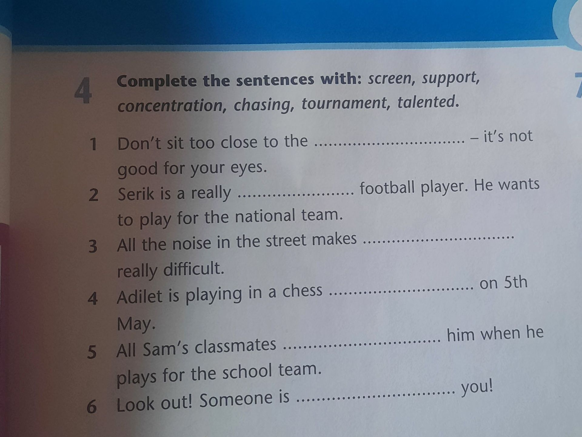 Фото задания: Complete the sentences with: screen, support, concentration, chasing, tournament, talented. 1. Don’t sit too close to the…