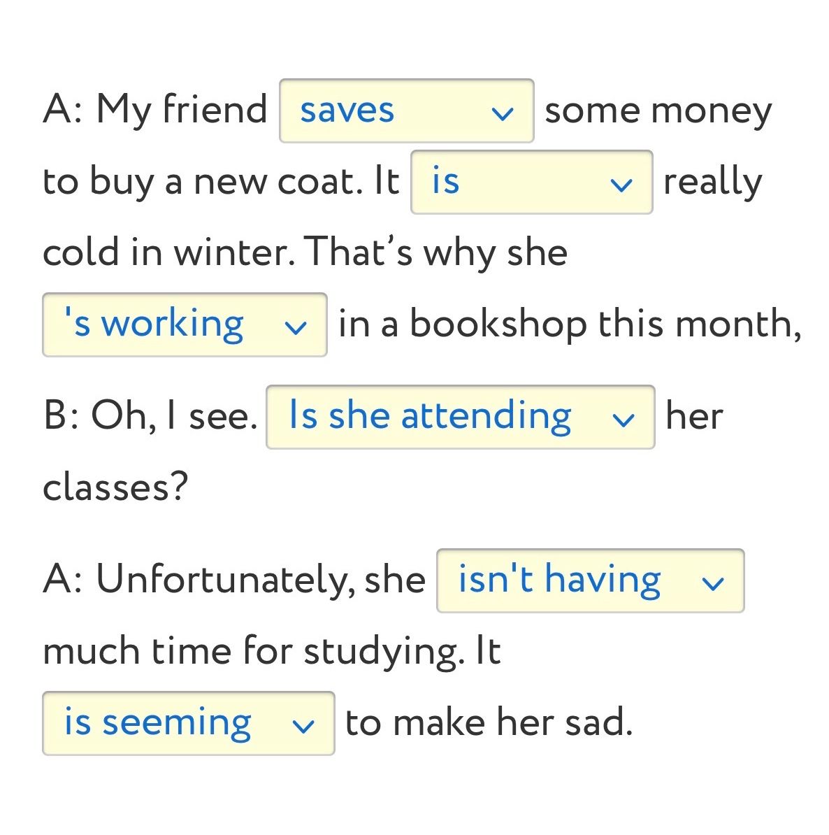 Фото задания: Complete the dialogue with the correct forms of the verbs: A: My friend ___ some money to buy a new coat. It ___ really…