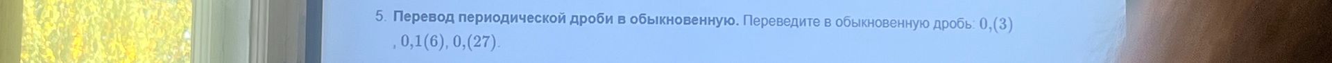 Фото задания: 5. Перевод периодической дроби в обыкновенную. Переведите в обыкновенную дробь: 0,(3), 0,1(6), 0,2(27).