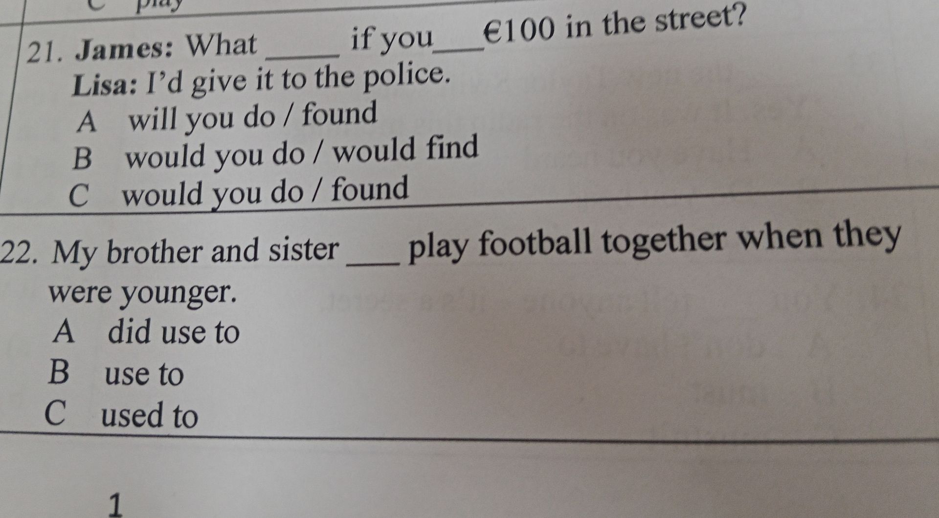 Фото задания: 21. James: What ___ if you ___ €100 in the street? Lisa: I’d give it to the police. A will you do / found B would you do /…