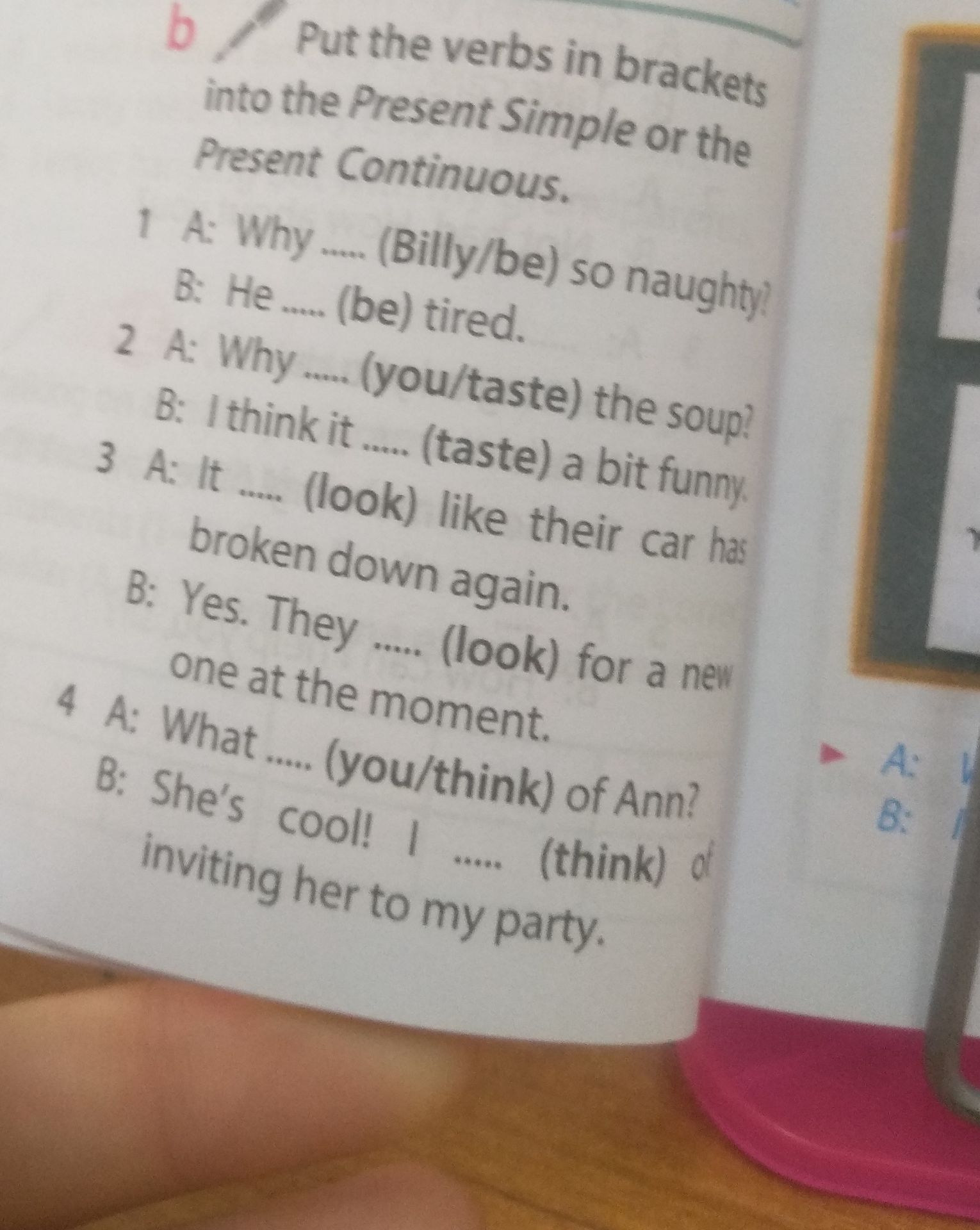 Фото задания: Put the verbs in brackets into the Present Simple or the Present Continuous. 1. A: Why _____ (Billy/be) so naughty? B: He…