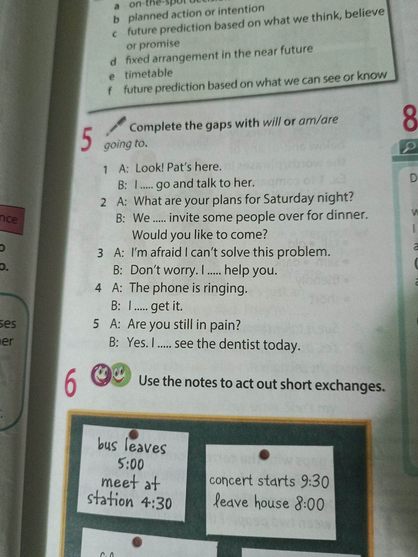 Фото задания: 5. Complete the gaps with will or am/are going to. 1 A: Look! Pat’s here. B: I ..... go and talk to her. 2 A: What are your…