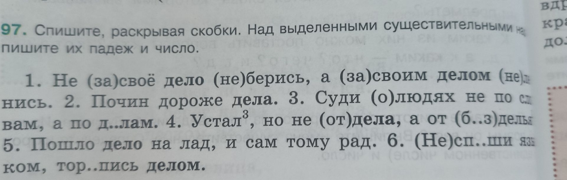 Фото задания: 97. Спишите, раскрывая скобки. Над выделенными существительными напишите их падеж и число. 1. Не (за)своё дело (не)берись,…