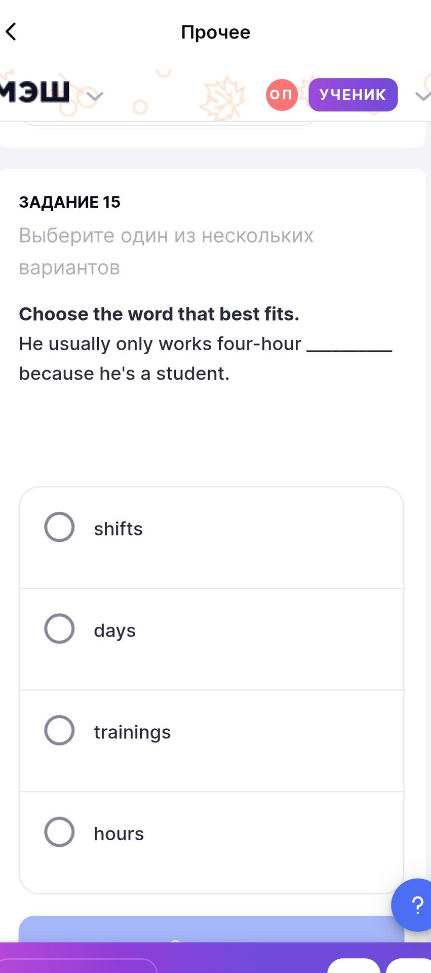 Фото задания: Choose the word that best fits. He usually only works four-hour ______ because he's a student. Options: shifts, days,…
