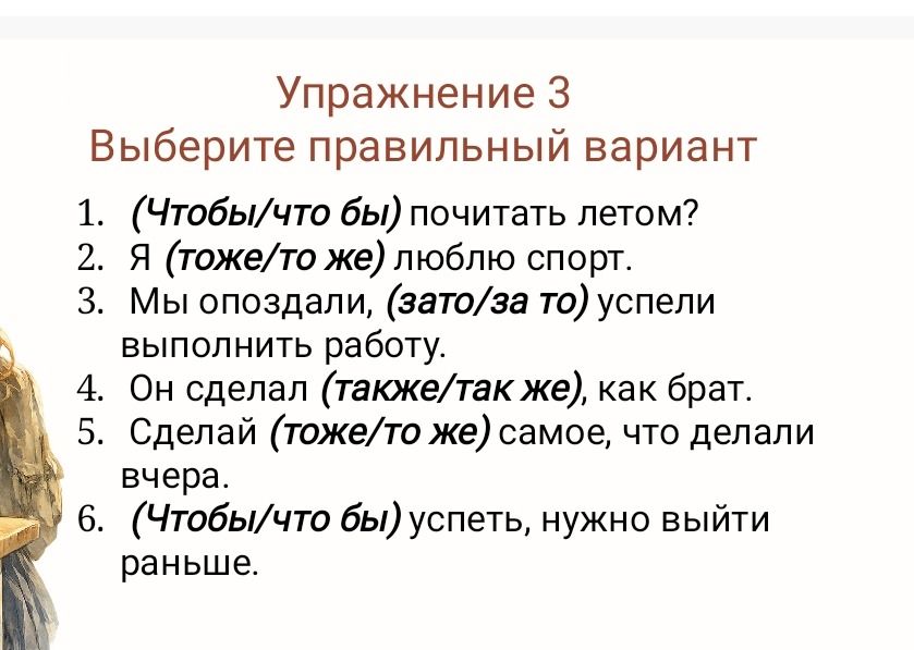 Фото задания: Упражнение 3. Выберите правильный вариант: 1. (Чтобы/что бы) почитать летом? 2. Я (тоже/то же) люблю спорт. 3. Мы опоздали,…