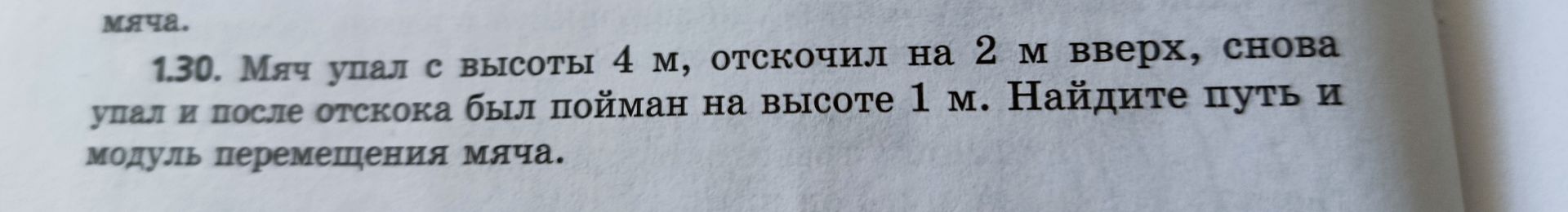 Фото задания: 1.30. Мяч упал с высоты 4 м, отскочил на 2 м вверх, снова упал и после отскока был пойман на высоте 1 м. Найдите путь и…