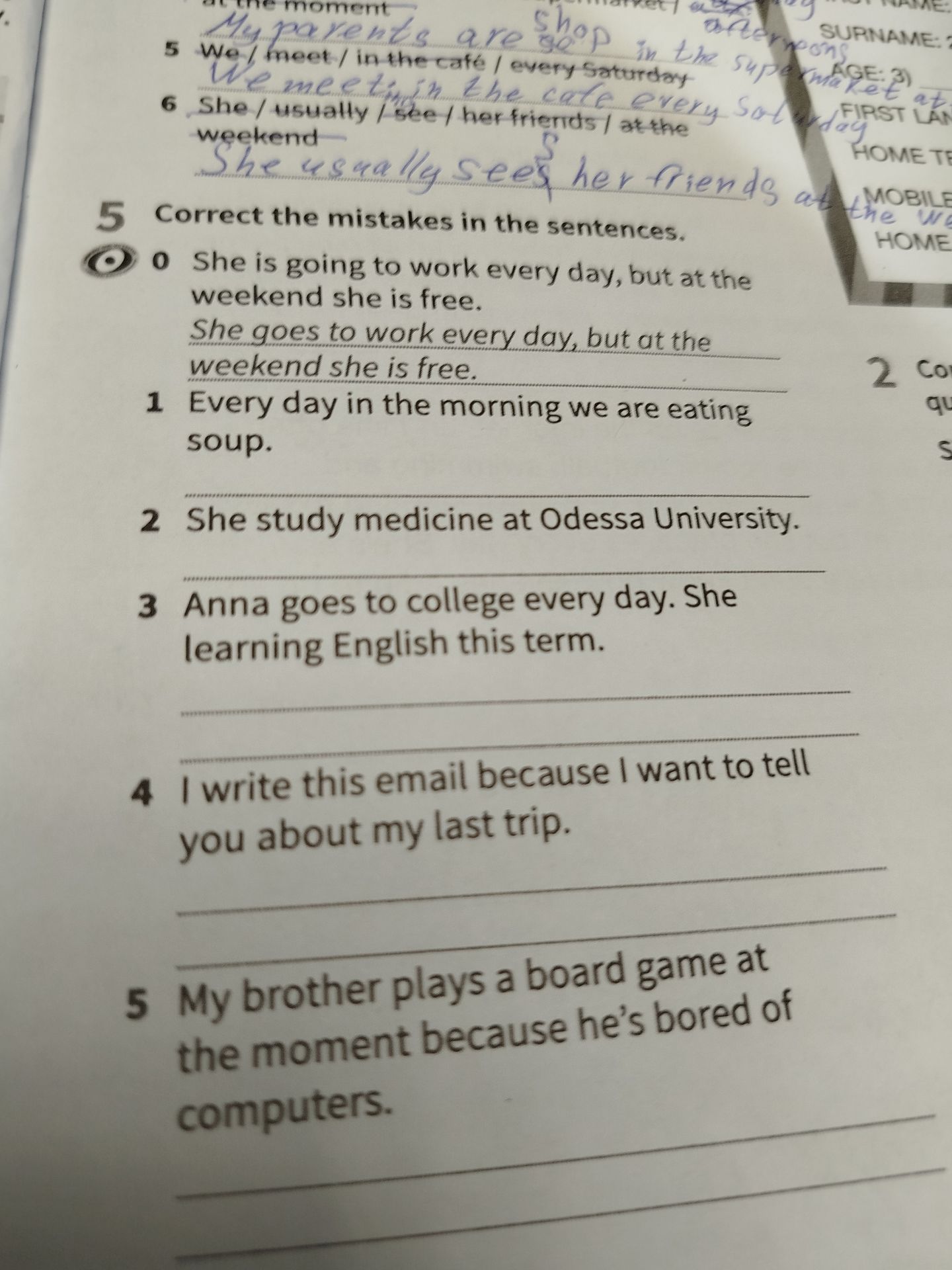 Фото задания: 5. Correct the mistakes in the sentences. 1. Every day in the morning we are eating soup. 2. She study medicine at Odessa…