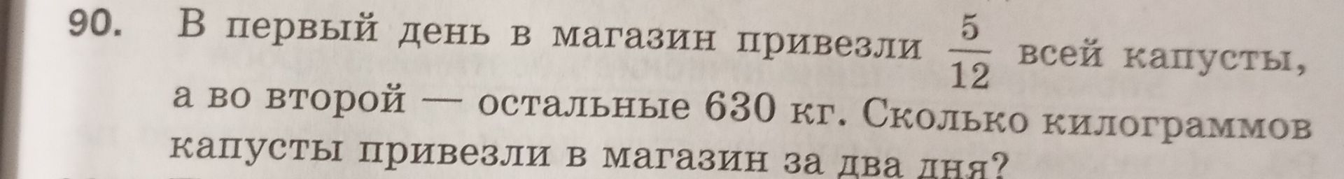 Фото задания: 90. В первый день в магазин привезли \(\frac{5}{12}\) всей капусты, а во второй — остальные 630 кг. Сколько килограммов…