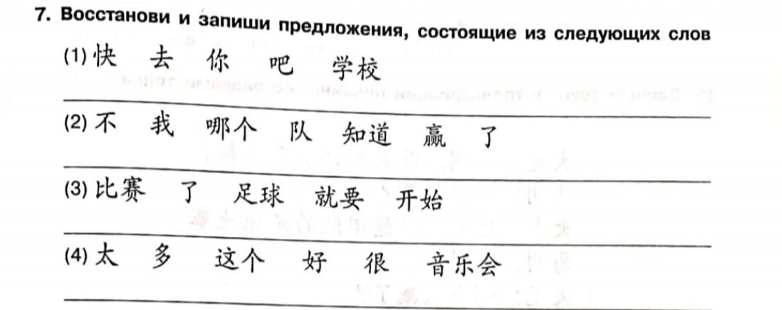 Фото задания: 7. Восстанови и запиши предложения, состоящие из следующих слов: (1) 快 去 你 吧 学校 (2) 不 我 哪个 队 知道 赢 了 (3) 比赛 了 足球 就要 开始 (4) 太 多…