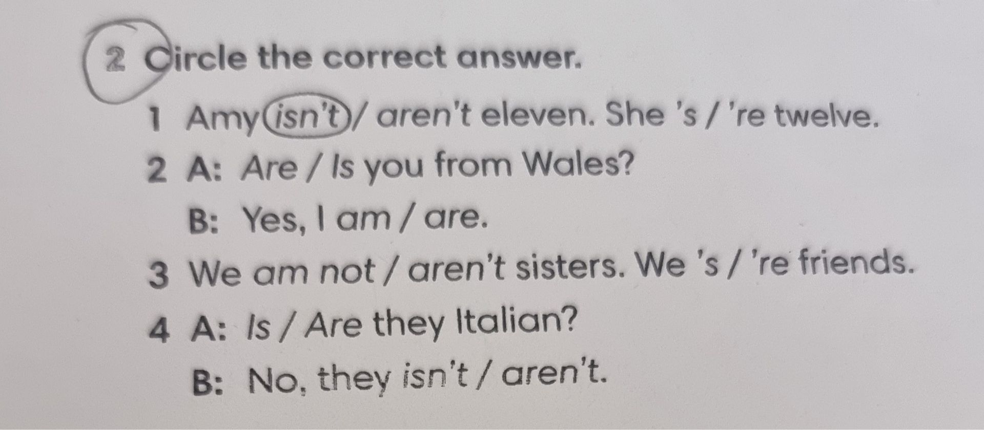 Фото задания: Circle the correct answer. 1 Amy (isn't) / aren't eleven. She's / 're twelve. 2 A: Are / Is you from Wales? B: Yes, I am /…