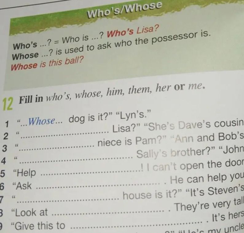 Фото задания: 12. Fill in who’s, whose, him, them, her or me. 1. “_____ dog is it?” “Lyn’s.” 2. “_____ Lisa?” “She’s Dave’s cousin.” 3.…