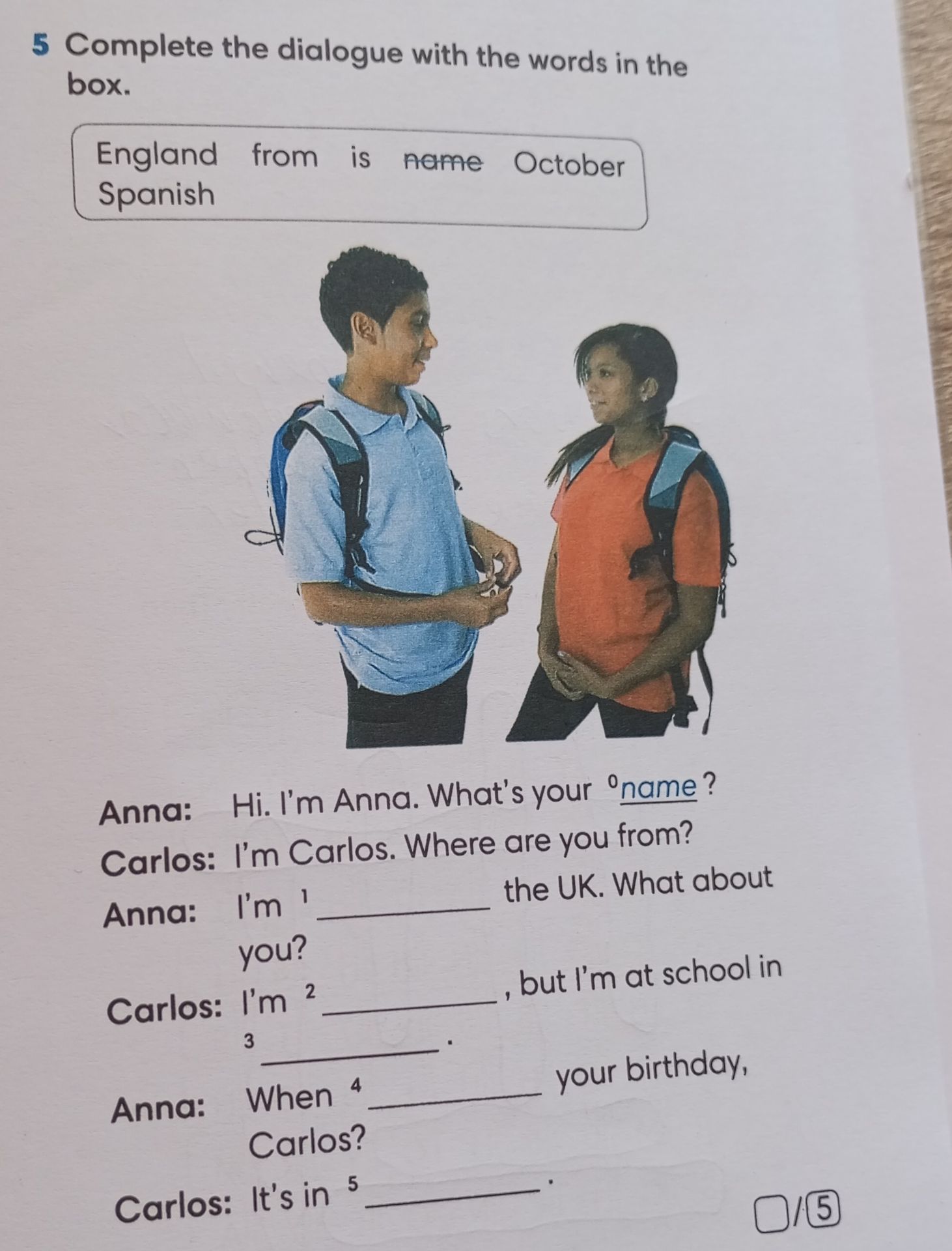 Фото задания: 5. Complete the dialogue with the words in the box: England, from, is, name, October, Spanish. Anna: Hi. I’m Anna. What’s…