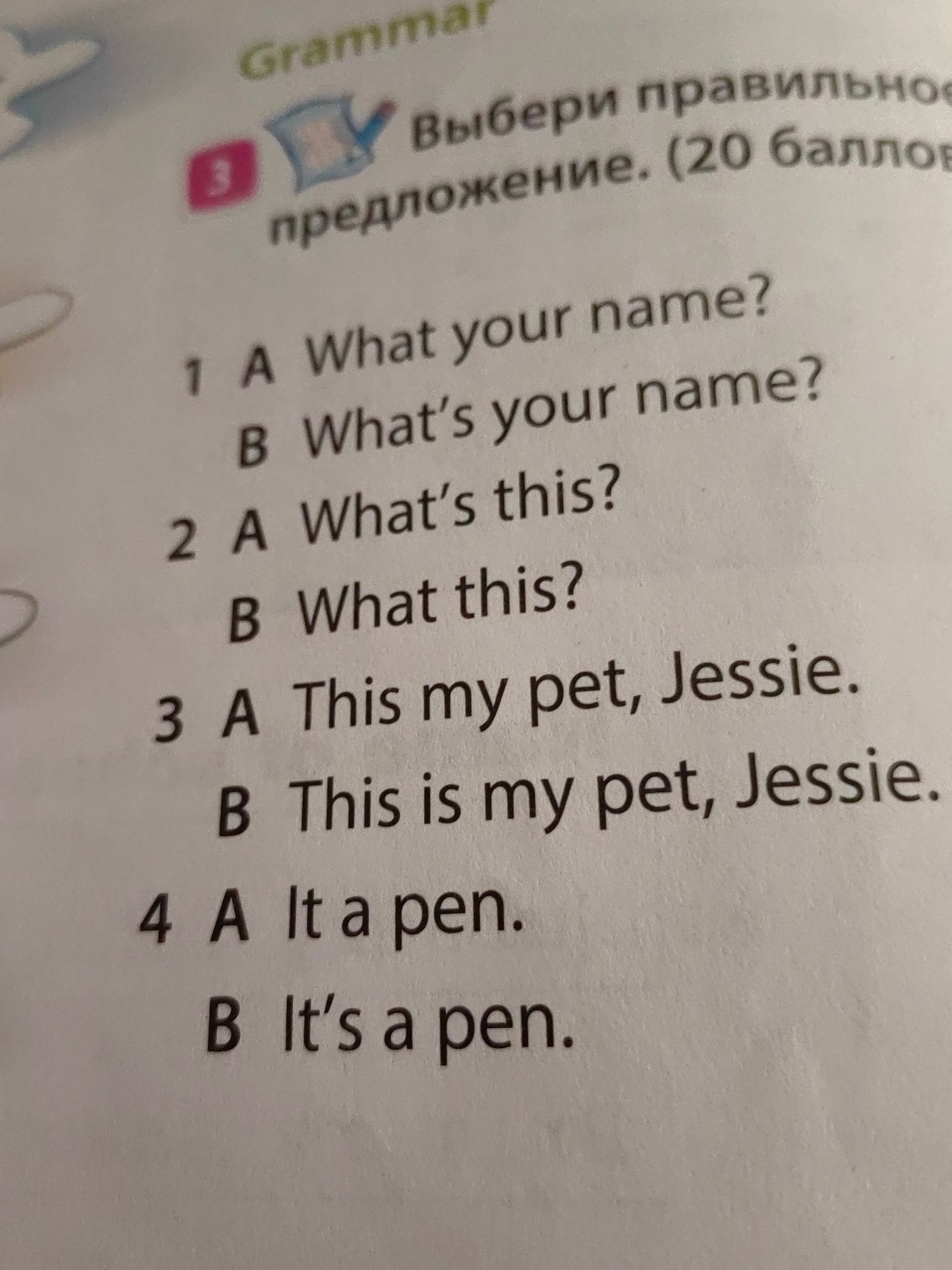 Фото задания: 3. Выбери правильное предложение (20 баллов). 1) A What your name? B What’s your name? 2) A What’s this? B What this? 3) A…