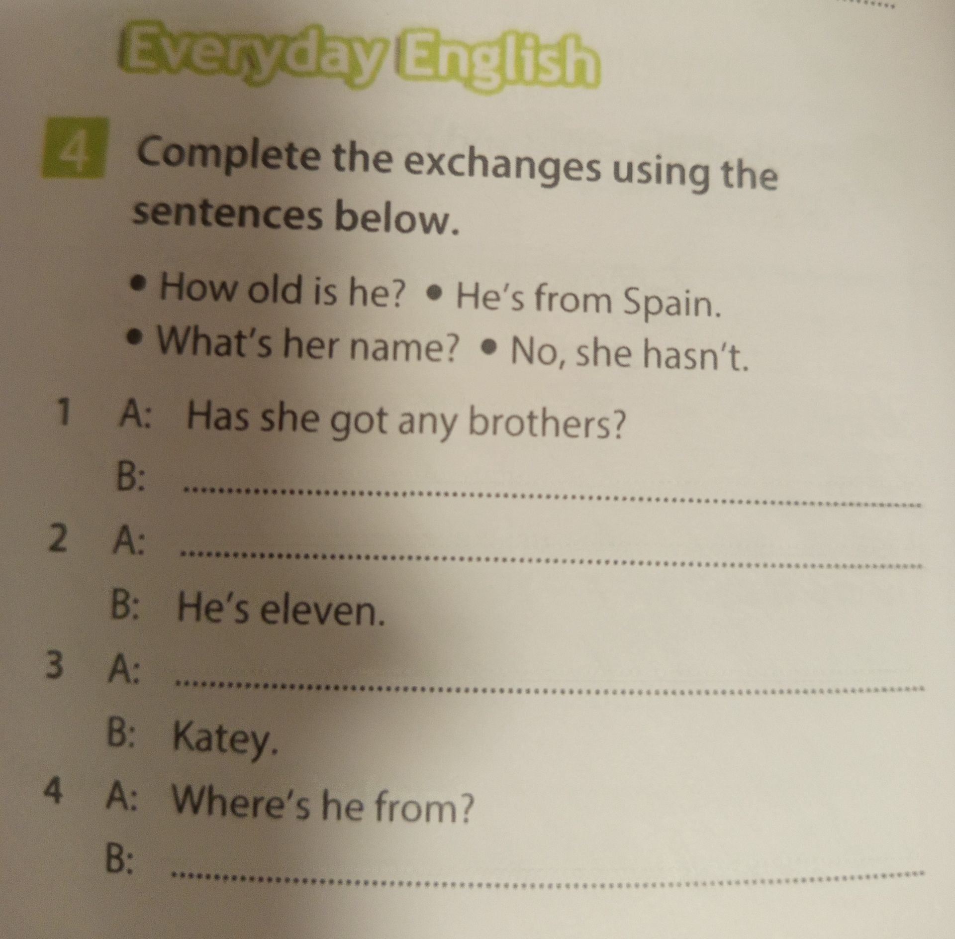 Фото задания: Exercise 4. Complete the exchanges using the sentences below: How old is he? He's from Spain. What's her name? No, she…