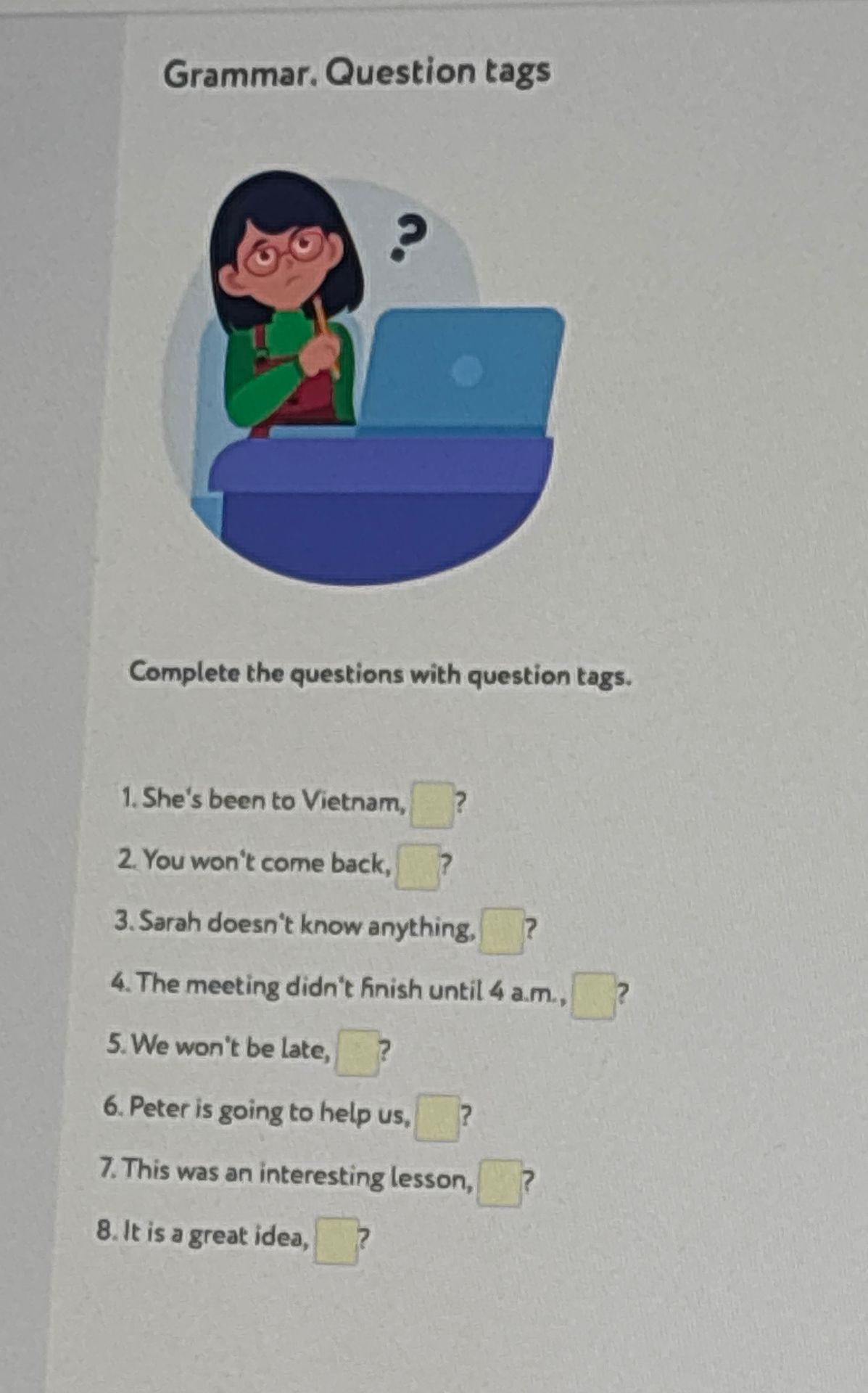 Фото задания: Complete the questions with question tags. 1. She's been to Vietnam, ___? 2. You won't come back, ___? 3. Sarah doesn't…