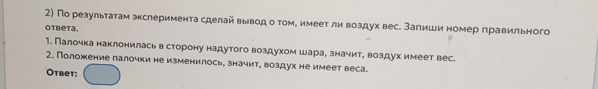 Фото задания: 2) По результатам эксперимента сделай вывод о том, имеет ли воздух вес. Запиши номер правильного ответа. 1. Палочка…