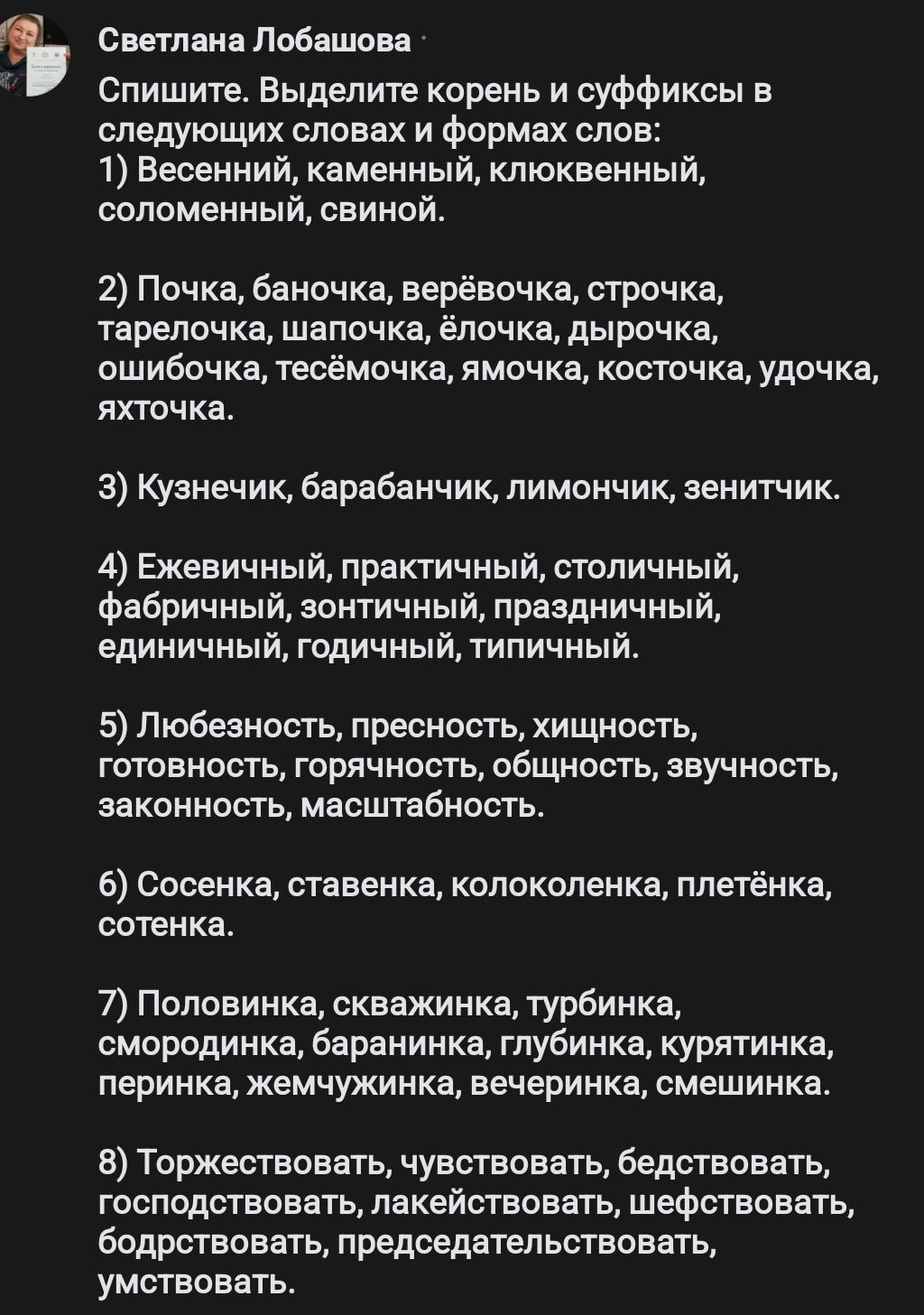 Фото задания: Спишите. Выделите корень и суффиксы в следующих словах и формах слов: 1) Весенний, каменный, клюквенный, соломенный,…