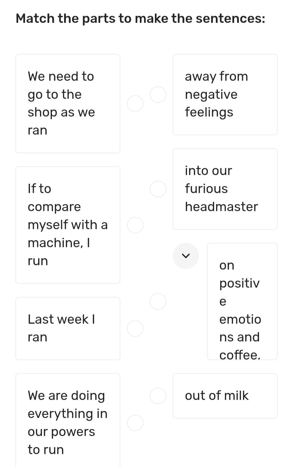 Фото задания: Match the parts to make the sentences: We need to go to the shop as we ran; If to compare myself with a machine, I run;…