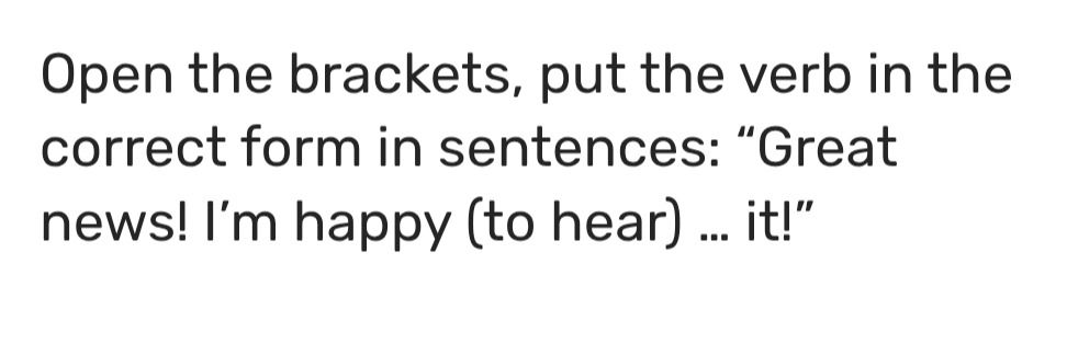 Фото задания: Open the brackets, put the verb in the correct form in the sentence: “Great news! I’m happy (to hear) ... it!”