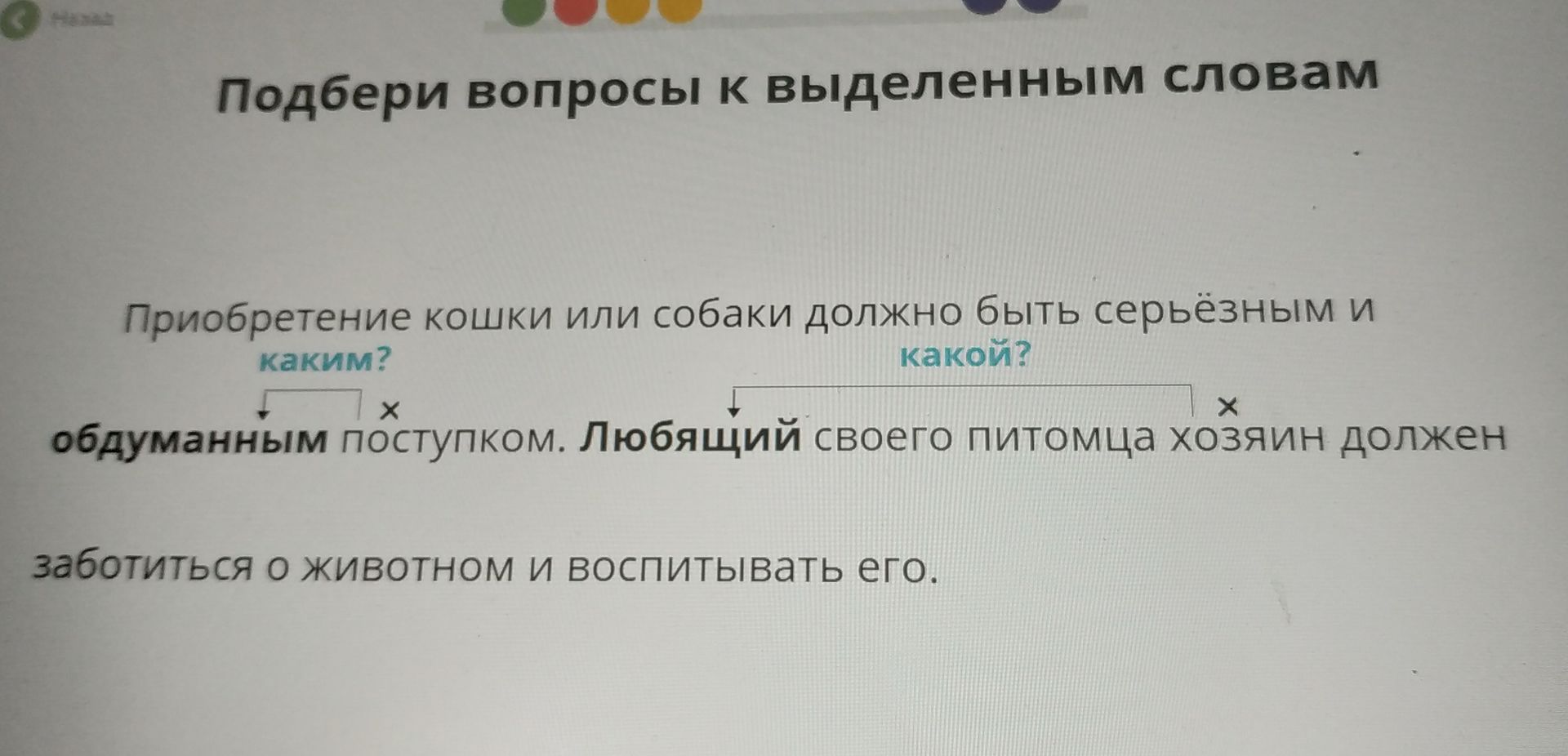 Фото задания: Подбери вопросы к выделенным словам: Приобретение кошки или собаки должно быть серьёзным и обдуманным поступком. Любящий…