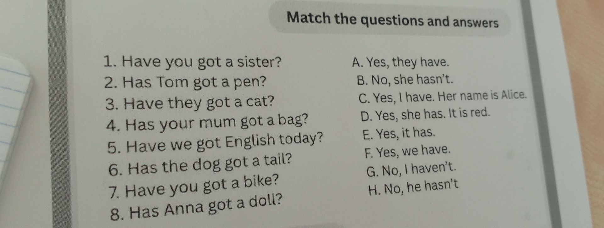 Фото задания: Match the questions and answers. 1. Have you got a sister? 2. Has Tom got a pen? 3. Have they got a cat? 4. Has your mum…