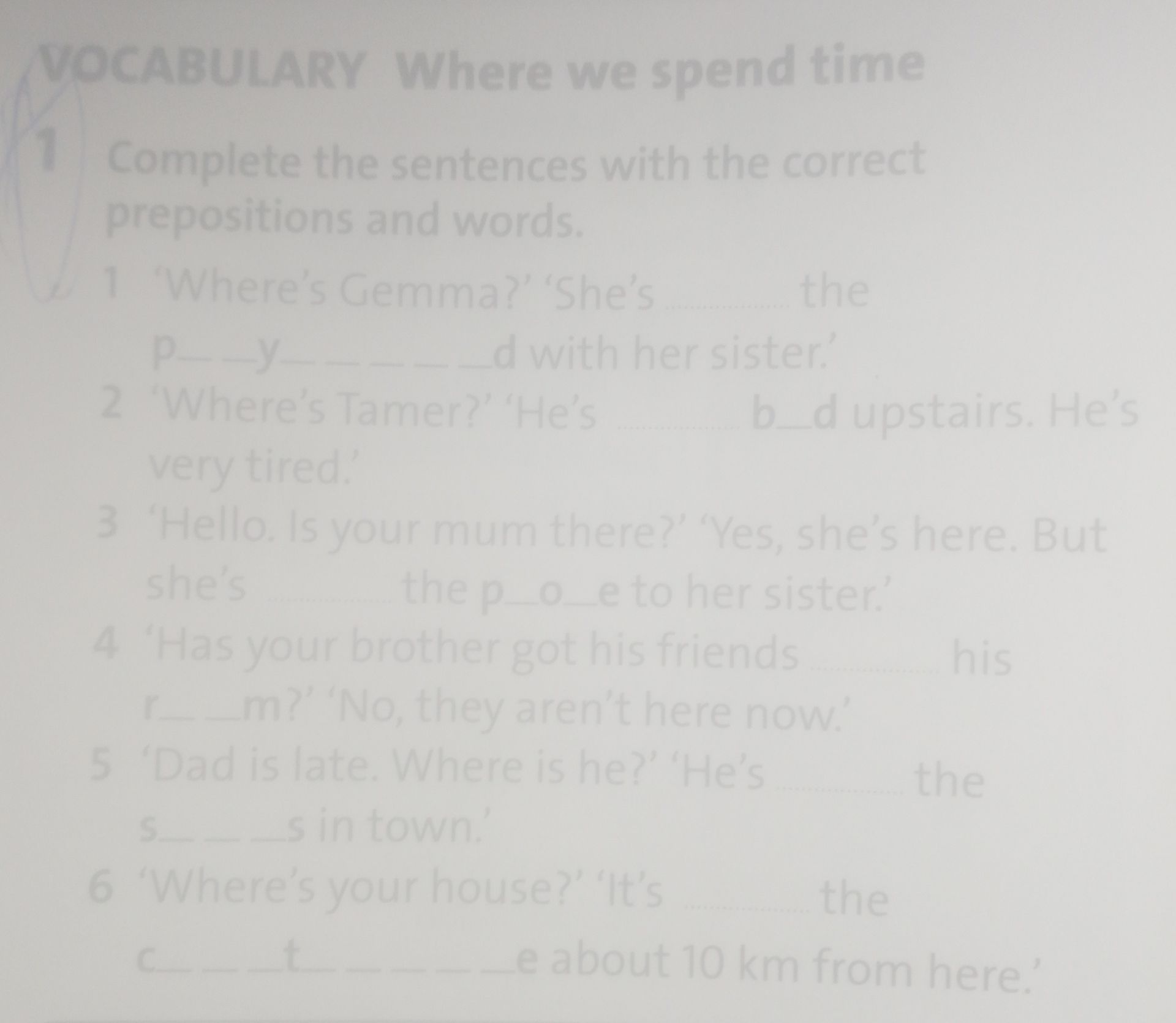 Фото задания: Complete the sentences with the correct prepositions and words. 1. “Where’s Gemma?” “She’s … the p___y_____d with her…