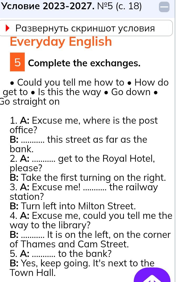 Фото задания: 5. Complete the exchanges. • Could you tell me how to • How do • get to • Is this the way • Go down • Go straight on. 1. A:…