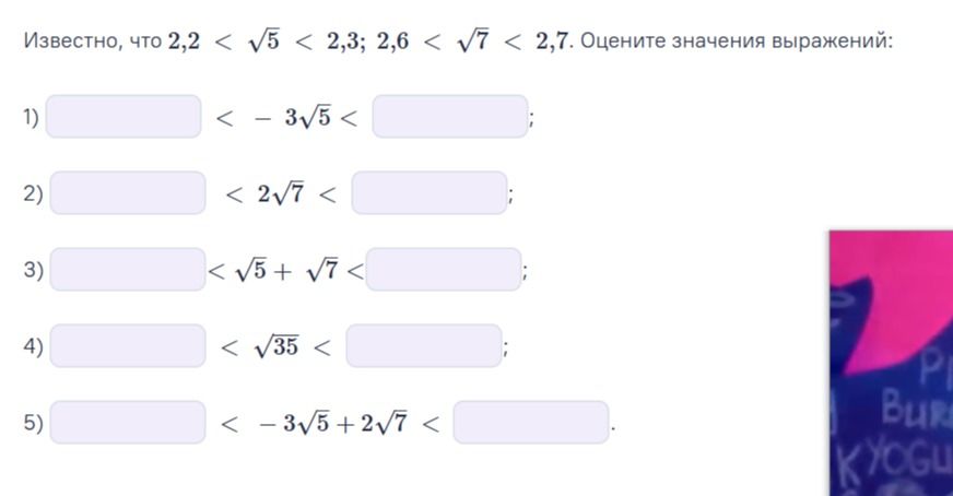 Фото задания: Известно, что 2,2 < √5 < 2,3; 2,6 < √7 < 2,7. Оцените значения выражений: 1) −3√5; 2) 2√7; 3) √5 + √7; 4) √35; 5) −3√5 + 2√7.