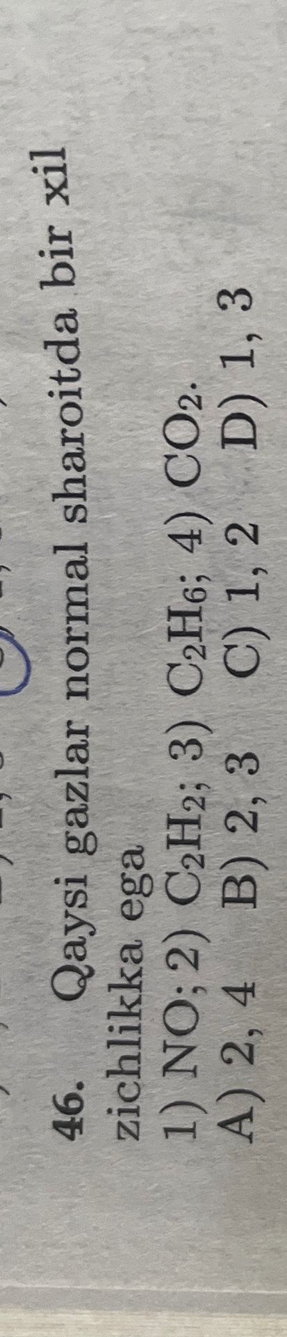 Фото задания: 46. Qaysi gazlar normal sharoitda bir xil zichlikka ega? 1) NO; 2) C₂H₂; 3) C₂H₆; 4) CO₂. A) 2, 4; B) 2, 3; C) 1, 2; D) 1, 3.