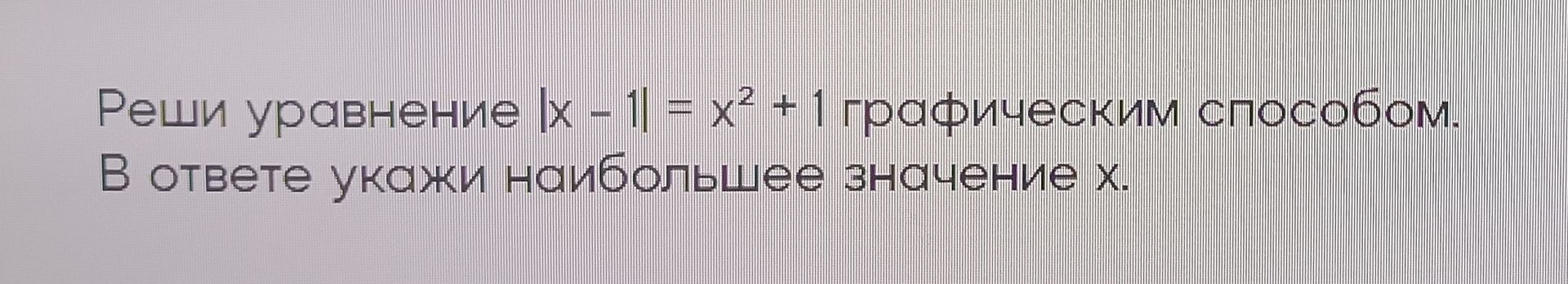 Фото задания: Реши уравнение |x − 1| = x² + 1 графическим способом. В ответе укажи наибольшее значение x.
